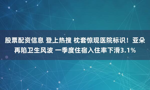 股票配资信息 登上热搜 枕套惊现医院标识！亚朵再陷卫生风波 一季度住宿入住率下滑3.1%