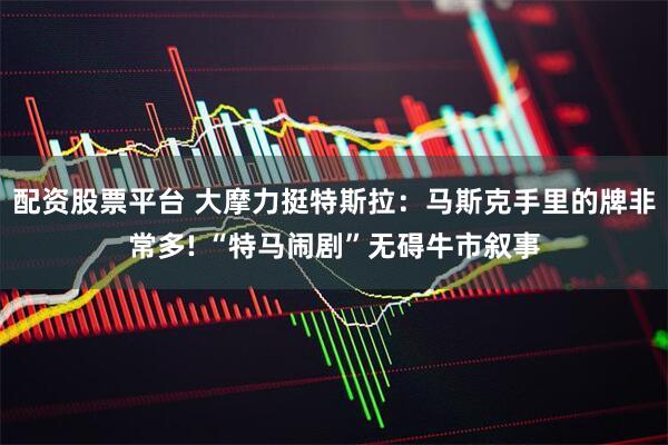 配资股票平台 大摩力挺特斯拉：马斯克手里的牌非常多! “特马闹剧”无碍牛市叙事