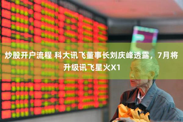 炒股开户流程 科大讯飞董事长刘庆峰透露，7月将升级讯飞星火X1