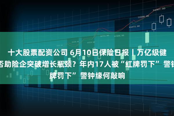 十大股票配资公司 6月10日保险日报丨万亿级健康险，能否助险企突破增长瓶颈？年内17人被“红牌罚下” 警钟缘何敲响