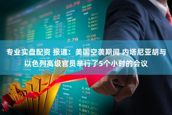 专业实盘配资 报道：美国空袭期间 内塔尼亚胡与以色列高级官员举行了5个小时的会议