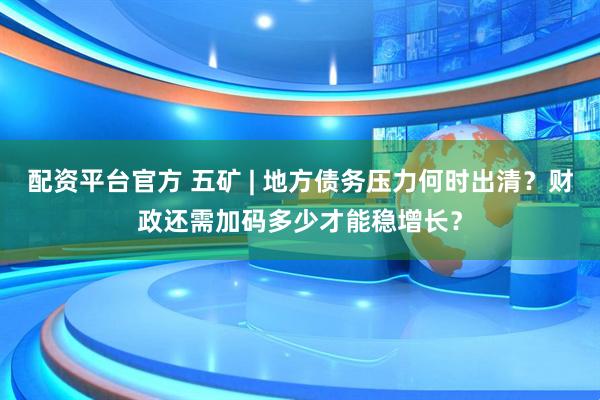 配资平台官方 五矿 | 地方债务压力何时出清？财政还需加码多少才能稳增长？