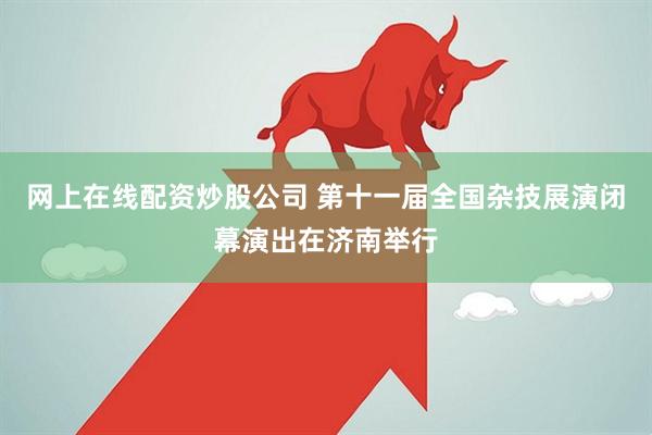 网上在线配资炒股公司 第十一届全国杂技展演闭幕演出在济南举行