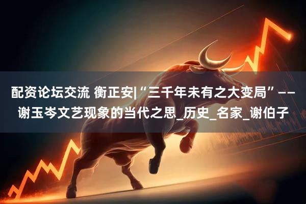 配资论坛交流 衡正安|“三千年未有之大变局”——谢玉岑文艺现象的当代之思_历史_名家_谢伯子