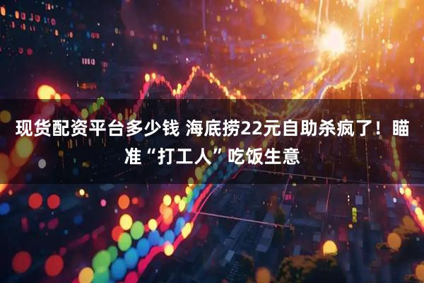现货配资平台多少钱 海底捞22元自助杀疯了！瞄准“打工人”吃饭生意