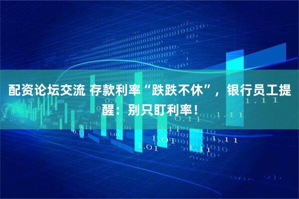 配资论坛交流 存款利率“跌跌不休”，银行员工提醒：别只盯利率！