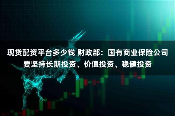 现货配资平台多少钱 财政部：国有商业保险公司要坚持长期投资、价值投资、稳健投资
