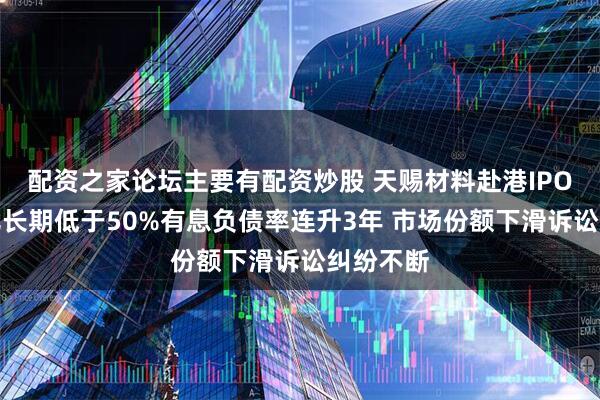 配资之家论坛主要有配资炒股 天赐材料赴港IPO：收现比长期低于50%有息负债率连升3年 市场份额下滑诉讼纠纷不断