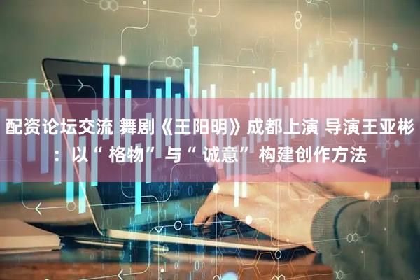 配资论坛交流 舞剧《王阳明》成都上演 导演王亚彬：以“ 格物” 与“ 诚意” 构建创作方法