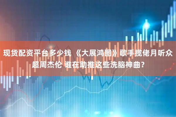 现货配资平台多少钱 《大展鸿图》歌手揽佬月听众超周杰伦 谁在助推这些洗脑神曲？