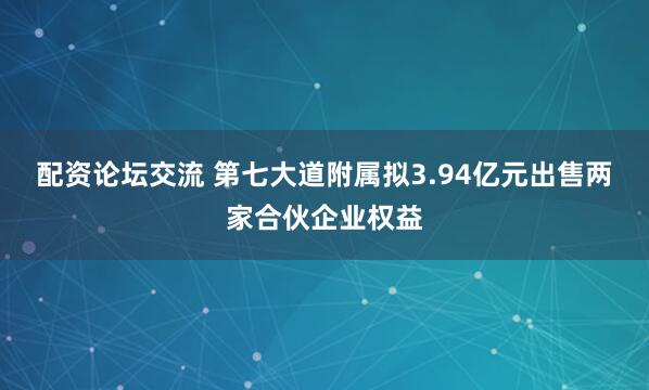 配资论坛交流 第七大道附属拟3.94亿元出售两家合伙企业权益