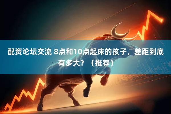 配资论坛交流 8点和10点起床的孩子，差距到底有多大？（推荐）