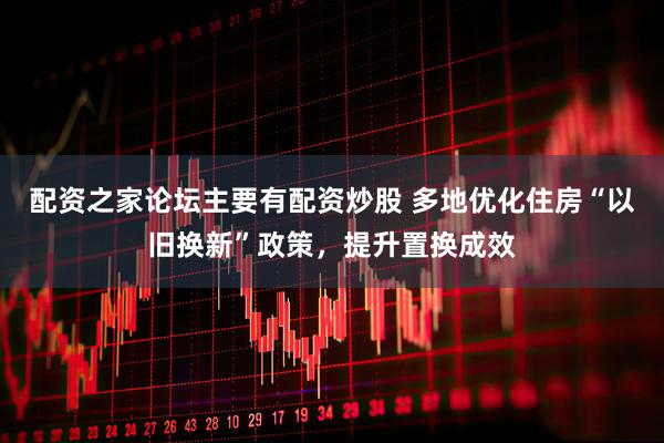 配资之家论坛主要有配资炒股 多地优化住房“以旧换新”政策，提升置换成效