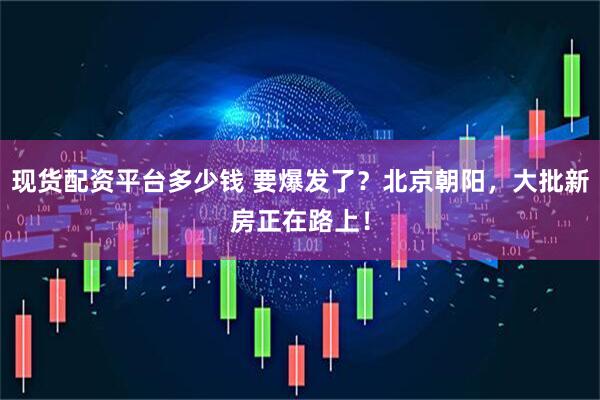 现货配资平台多少钱 要爆发了？北京朝阳，大批新房正在路上！