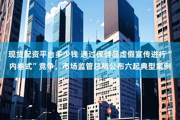 现货配资平台多少钱 通过保健品虚假宣传进行“内卷式”竞争，市场监管总局公布六起典型案例