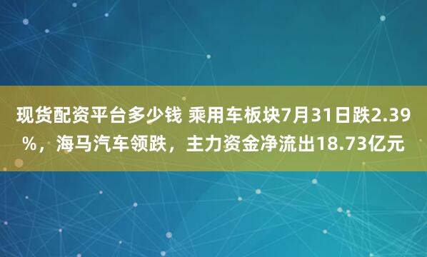 现货配资平台多少钱 乘用车板块7月31日跌2.39%，海马汽车领跌，主力资金净流出18.73亿元