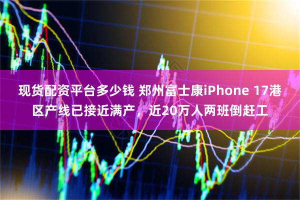 现货配资平台多少钱 郑州富士康iPhone 17港区产线已接近满产，近20万人两班倒赶工