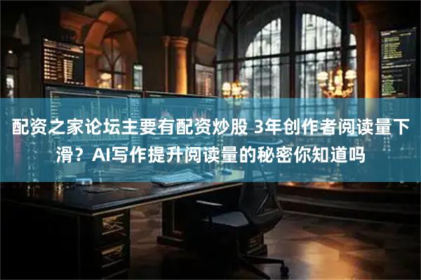 配资之家论坛主要有配资炒股 3年创作者阅读量下滑？AI写作提升阅读量的秘密你知道吗