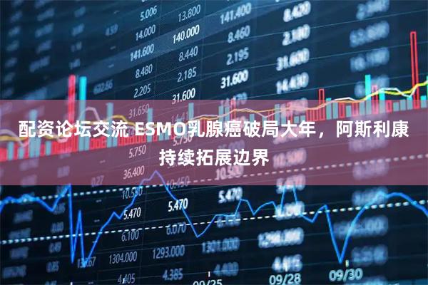 配资论坛交流 ESMO乳腺癌破局大年,阿斯利康持续拓展边界