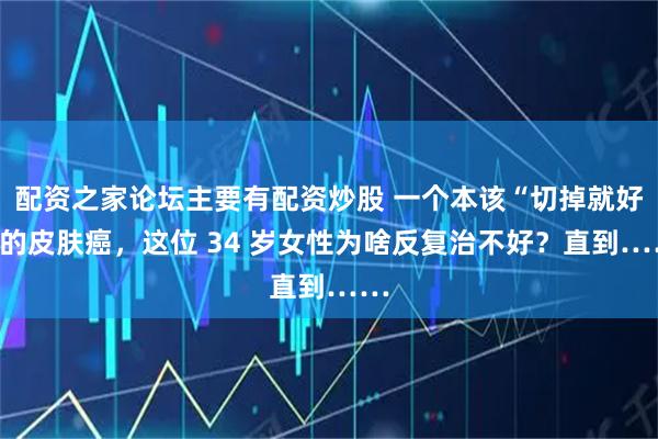 配资之家论坛主要有配资炒股 一个本该“切掉就好”的皮肤癌，这位 34 岁女性为啥反复治不好？直到……