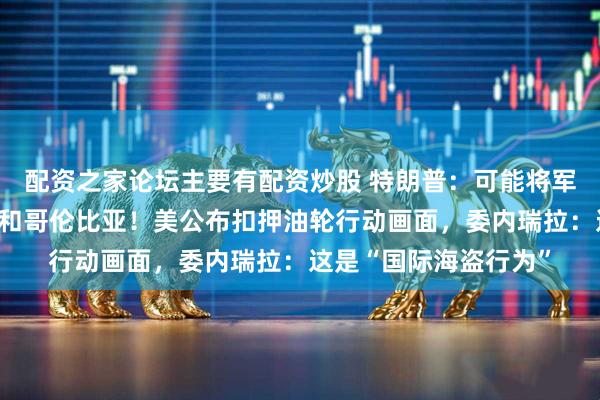 配资之家论坛主要有配资炒股 特朗普:可能将军事行动扩大到墨西哥和哥伦比亚!美公布扣押油轮行动画面,委内瑞拉:这是“国际海盗行为”