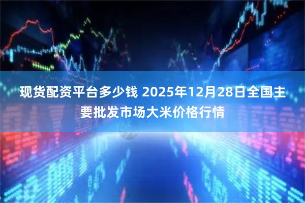 现货配资平台多少钱 2025年12月28日全国主要批发市场大米价格行情
